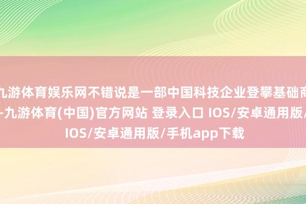 九游体育娱乐网不错说是一部中国科技企业登攀基础商讨岑岭的缩影-九游体育(中国)官方网站 登录入口 IOS/安卓通用版/手机app下载