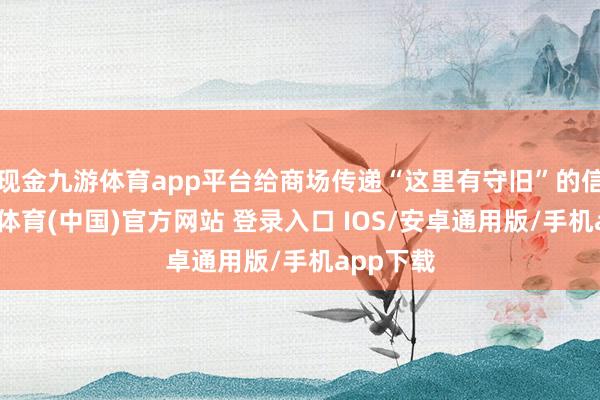现金九游体育app平台给商场传递“这里有守旧”的信号-九游体育(中国)官方网站 登录入口 IOS/安卓通用版/手机app下载
