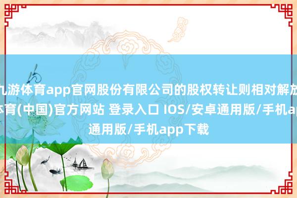 九游体育app官网股份有限公司的股权转让则相对解放-九游体育(中国)官方网站 登录入口 IOS/安卓通用版/手机app下载