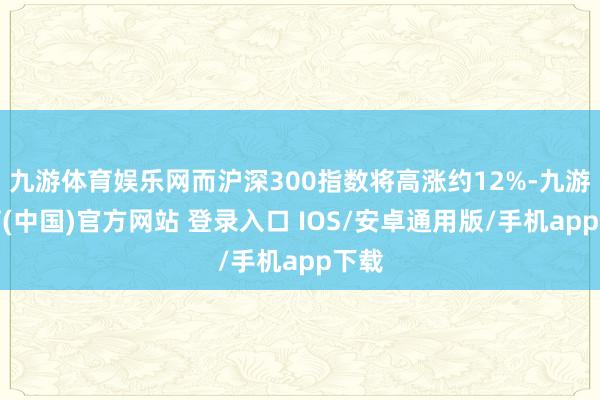 九游体育娱乐网而沪深300指数将高涨约12%-九游体育(中国)官方网站 登录入口 IOS/安卓通用版/手机app下载