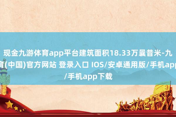 现金九游体育app平台建筑面积18.33万曩昔米-九游体育(中国)官方网站 登录入口 IOS/安卓通用版/手机app下载