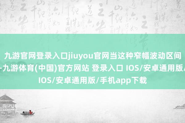 九游官网登录入口jiuyou官网当这种窄幅波动区间最终被破损时-九游体育(中国)官方网站 登录入口 IOS/安卓通用版/手机app下载