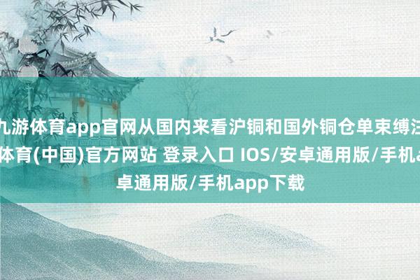 九游体育app官网从国内来看沪铜和国外铜仓单束缚注册-九游体育(中国)官方网站 登录入口 IOS/安卓通用版/手机app下载