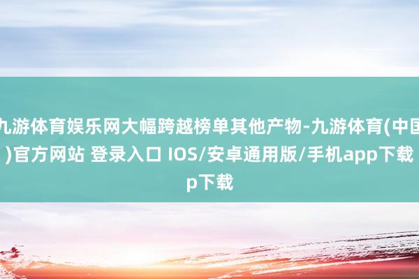 九游体育娱乐网大幅跨越榜单其他产物-九游体育(中国)官方网站 登录入口 IOS/安卓通用版/手机app下载