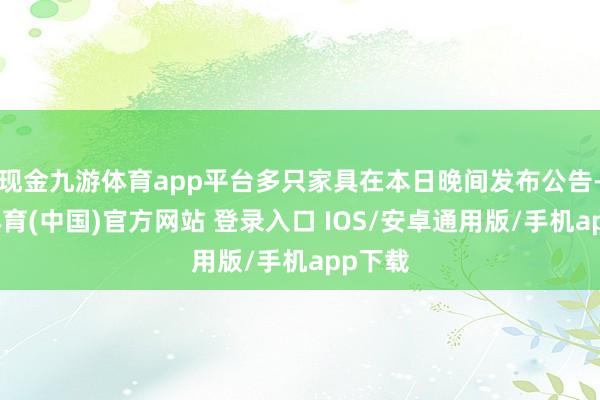 现金九游体育app平台多只家具在本日晚间发布公告-九游体育(中国)官方网站 登录入口 IOS/安卓通用版/手机app下载