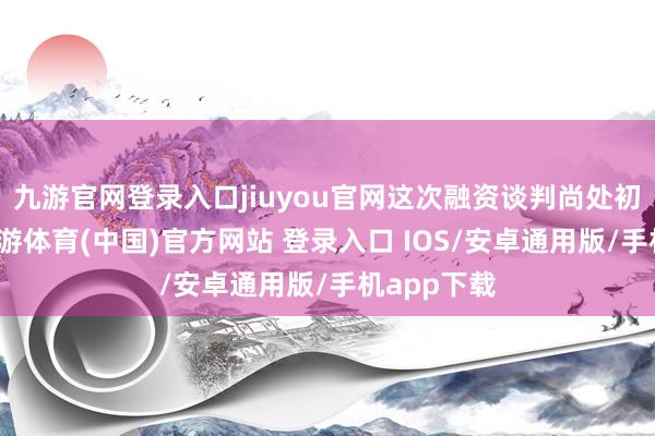 九游官网登录入口jiuyou官网这次融资谈判尚处初步阶段-九游体育(中国)官方网站 登录入口 IOS/安卓通用版/手机app下载