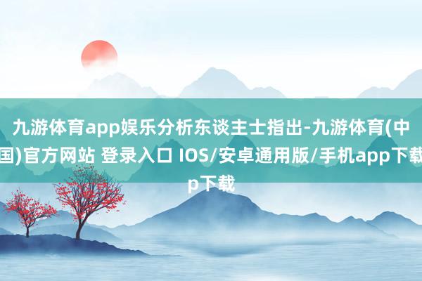 九游体育app娱乐　　分析东谈主士指出-九游体育(中国)官方网站 登录入口 IOS/安卓通用版/手机app下载