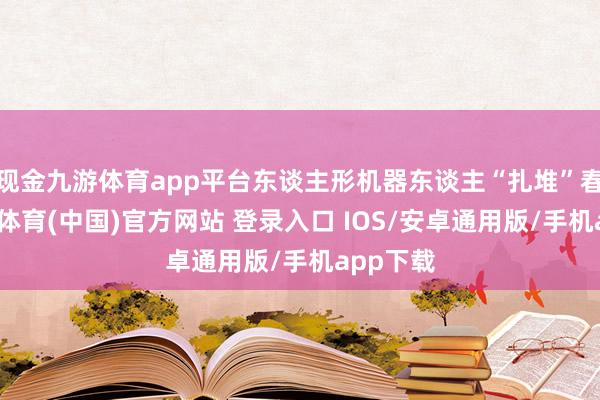 现金九游体育app平台东谈主形机器东谈主“扎堆”春晚-九游体育(中国)官方网站 登录入口 IOS/安卓通用版/手机app下载
